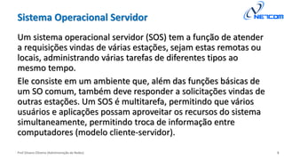Prof Silvano Oliveira (Administração de Redes)
Sistema Operacional Servidor
Um sistema operacional servidor (SOS) tem a função de atender
a requisições vindas de várias estações, sejam estas remotas ou
locais, administrando várias tarefas de diferentes tipos ao
mesmo tempo.
Ele consiste em um ambiente que, além das funções básicas de
um SO comum, também deve responder a solicitações vindas de
outras estações. Um SOS é multitarefa, permitindo que vários
usuários e aplicações possam aproveitar os recursos do sistema
simultaneamente, permitindo troca de informação entre
computadores (modelo cliente-servidor).
3
 