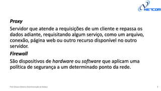 Prof Silvano Oliveira (Administração de Redes)
Proxy
Servidor que atende a requisições de um cliente e repassa os
dados adiante, requisitando algum serviço, como um arquivo,
conexão, página web ou outro recurso disponível no outro
servidor.
Firewall
São dispositivos de hardware ou software que aplicam uma
política de segurança a um determinado ponto da rede.
7
 