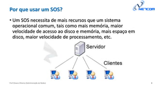 Prof Silvano Oliveira (Administração de Redes)
Por que usar um SOS?
• Um SOS necessita de mais recursos que um sistema
operacional comum, tais como mais memória, maior
velocidade de acesso ao disco e memória, mais espaço em
disco, maior velocidade de processamento, etc.
8
 