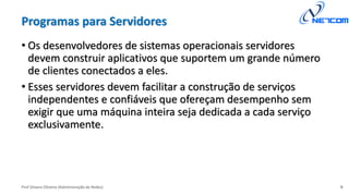 Prof Silvano Oliveira (Administração de Redes)
Programas para Servidores
• Os desenvolvedores de sistemas operacionais servidores
devem construir aplicativos que suportem um grande número
de clientes conectados a eles.
• Esses servidores devem facilitar a construção de serviços
independentes e confiáveis que ofereçam desempenho sem
exigir que uma máquina inteira seja dedicada a cada serviço
exclusivamente.
9
 