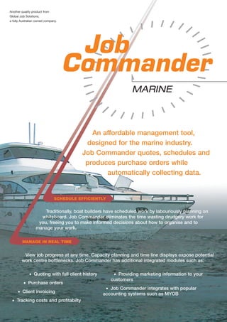 Another quality product from
Global Job Solutions;
a fully Australian owned company.




                                                               MARINE



                                            An affordable management tool,
                                          designed for the marine industry.
                                         Job Commander quotes, schedules and
                                          produces purchase orders while
                                                automatically collecting data.


                               SCHEDULE EFFICIENTLY


                      Traditionally, boat builders have scheduled work by labouriously planning on
                    whiteboard. Job Commander eliminates the time wasting drudgery work for
                   you, freeing you to make informed decisions about how to organise and to
                  manage your work.

        MANAGE IN REAL TIME


         View job progress at any time. Capacity planning and time line displays expose potential
        work centre bottlenecks. Job Commander has additional integrated modules such as:

             • Quoting with full client history        • Providing marketing information to your
                                                      customers
         • Purchase orders
                                                   • Job Commander integrates with popular
     • Client invoicing                           accounting systems such as MYOB
 • Tracking costs and profitabilty
 