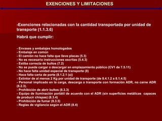 EXENCIONES Y LIMITACIONES -Exenciones relacionadas con la cantidad transportada por unidad de transporte (1.1.3.6)‏ Habrá que cumplir: - Envases y embalajes homologados - Embalaje en común - El camión no hace falta que lleve placas (5.3)‏ - No es necesario instrucciones escritas (5.4.3)‏ - Estiba correcta de bultos (7.2)‏ - No se puede cargar o descargar en emplazamiento público (CV1 de 7.5.11)‏ - No hace falta unidad especial de transporte (8)‏ - Hace falta carta de porte (8.1.2.1 (a))‏ - Extintor de al menos 2 Kg por unidad de transporte (de 8.4.1.2 a 8.1.4.5)‏ - Personal implicado en la carga, descarga o transporte con formación ADR, no carne ADR (8.2.3). - Prohibición de abrir bultos (8.3.3)‏ - Equipo de iluminación portátil de acuerdo con el ADR (sin superficies metálicas  capaces de producir chispas) (8.3.4)‏ - Prohibición de fumar (8.3.5)‏ - Reglas de vigilancia según el ADR (8.4)‏ 