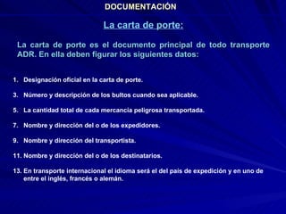 DOCUMENTACIÓN La carta de porte: La carta de porte es el documento principal de todo transporte ADR. En ella deben figurar los siguientes datos: Designación oficial en la carta de porte. Número y descripción de los bultos cuando sea aplicable. La cantidad total de cada mercancía peligrosa transportada. Nombre y dirección del o de los expedidores. Nombre y dirección del transportista. Nombre y dirección del o de los destinatarios. En transporte internacional el idioma será el del país de expedición y en uno de entre el inglés, francés o alemán. 