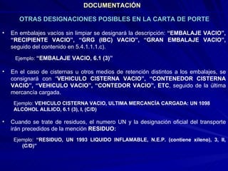 DOCUMENTACIÓN En embalajes vacíos sin limpiar se designará la descripción:  “EMBALAJE VACIO”, “RECIPIENTE VACIO”, “GRG (IBC) VACIO”, “GRAN EMBALAJE VACIO”,  seguido del contenido en 5.4.1.1.1.c). Ejemplo:  “EMBALAJE VACIO, 6.1 (3)” En el caso de cisternas u otros medios de retención distintos a los embalajes, se consignará con “ VEHICULO CISTERNA VACIO”, “CONTENEDOR CISTERNA VACIO”, “VEHICULO VACIO”, “CONTEDOR VACIO”, ETC , seguido de la última mercancía cargada. Ejemplo:  VEHICULO CISTERNA VACIO, ULTIMA MERCANCÍA CARGADA: UN 1098 ALCOHOL ALILICO, 6.1 (3), I, (C/D) Cuando se trate de residuos, el numero UN y la designación oficial del transporte irán precedidos de la mención  RESIDUO: Ejemplo:  “RESIDUO, UN 1993 LIQUIDO INFLAMABLE, N.E.P. (contiene xileno), 3, II, (C/D)”  OTRAS DESIGNACIONES POSIBLES EN LA CARTA DE PORTE 