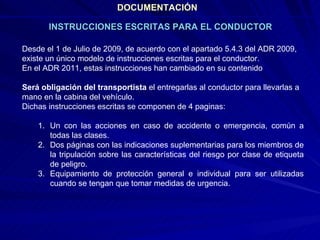 DOCUMENTACIÓN Desde el 1 de Julio de 2009, de acuerdo con el apartado 5.4.3 del ADR 2009, existe un único modelo de instrucciones escritas para el conductor. En el ADR 2011, estas instrucciones han cambiado en su contenido Será obligación del transportista  el entregarlas al conductor para llevarlas a mano en la cabina del vehículo. Dichas instrucciones escritas se componen de 4 paginas: Un con las acciones en caso de accidente o emergencia, común a todas las clases. Dos páginas con las indicaciones suplementarias para los miembros de la tripulación sobre las características del riesgo por clase de etiqueta de peligro.  Equipamiento de protección general e individual para ser utilizadas cuando se tengan que tomar medidas de urgencia. INSTRUCCIONES ESCRITAS PARA EL CONDUCTOR 