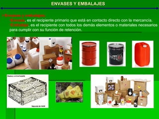 ENVASES Y EMBALAJES Envases y embalajes: Envase , es el recipiente primario que está en contacto directo con la mercancía. Embalaje , es el recipiente con todos los demás elementos o materiales necesarios para cumplir con su función de retención. 