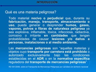 INTRODUCCIÓN Qué es una materia peligrosa? Todo material  nocivo o perjudicial  que, durante su  fabricación, manejo, transporte, almacenamiento o uso , pueda generar o desprender  humos, gases, vapores, polvos o fibras de naturaleza peligrosa  ya sea explosiva, inflamable, tóxica, infecciosa, radiactiva, corrosivo o irritante  en cantidades  que tengan probabilidades de causar  lesiones y/o daños a personas, instalaciones o al medio ambiente. Las  mercancías peligrosas  son “aquellas materias y objetos cuyo  transporte por carretera está prohibido  o autorizado exclusivamente bajo las condiciones establecidas en el  ADR  o en la  normativa especifica  reguladora del  transporte de mercancías peligrosas ” RD 551/2006, sobre el Transporte de Mercancías Peligrosas por carretera en territorio nacional 