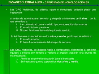 ENVASES Y EMBALAJES  – CADUCIDAD DE HOMOLOGACIONES Los GRG metálicos, de plástico rígido o compuesto deberán pasar una inspección: a) Antes de su entrada en servicio  y después a intervalos de  5 años   por lo que se refiere a: La conformidad con el modelo tipo, comprendidas las marcas El estado interior y exterior iii.  El buen funcionamiento del equipo de servicio. b) A intervalos no superiores a dos  años y medio , por lo que se refiere a: El estado exterior. El buen funcionamiento del equipo de servicio. Los GRG metálicos, de plástico rígido o compuestos, destinados a contener líquidos o sólidos con llenado a vaciado a presión, pasarán una prueba de estanqueidad: i.  Antes de su primera utilización para el transporte ii.  En intervalos que no superen los  dos años y medio 