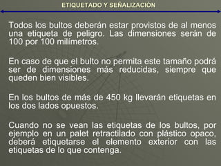 ETIQUETADO Y SEÑALIZACIÓN Todos los bultos deberán estar provistos de al menos una etiqueta de peligro. Las dimensiones serán de 100 por 100 milímetros. En caso de que el bulto no permita este tamaño podrá ser de dimensiones más reducidas, siempre que queden bien visibles. En los bultos de más de 450 kg llevarán etiquetas en los dos lados opuestos. Cuando no se vean las etiquetas de los bultos, por ejemplo en un palet retractilado con plástico opaco, deberá etiquetarse el elemento exterior con las etiquetas de lo que contenga.  