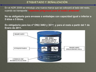 ETIQUETADO Y SEÑALIZACIÓN En el ADR 2009 se introdujo una nueva marca que se colocará al lado del resto, cuando se transporte  “materias peligrosas para el medio ambiente”. No es obligatorio para envases o embalajes con capacidad igual o inferior a 5 kilos o 5 litros. Es obligatorio para los nº ONU 3082 y 3077, y para el resto a partir del 1 de Enero de 2011. 