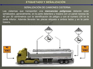 ETIQUETADO Y SEÑALIZACIÓN Las cisternas que transporten una  mercancías peligrosas  deberán estar señalizados, generalmente, en la parte delantera y trasera con un panel naranja de 40 por 30 centímetros con la identificación de peligro y con el numero UN en la parte inferior. Además llevarán las placas etiqueta a ambos lados y en la parte trasera. SEÑALIZACIÓN DE CAMIONES CISTERNA 