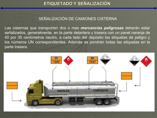 ETIQUETADO Y SEÑALIZACIÓN Las cisternas que transporten dos o mas  mercancías peligrosas  deberán estar señalizados, generalmente, en la parte delantera y trasera con un panel naranja de 40 por 30 centímetros neutro, a cada lado del depósito las etiquetas de peligro y los números UN correspondientes. Además se pondrán todas las etiquetas en la parte trasera. SEÑALIZACIÓN DE CAMIONES CISTERNA 