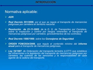 INTRODUCCIÓN Normativa aplicable: ADR . Real Decreto 551/2006 , por el que se regula el transporte de mercancías peligrosas por carretera en territorio nacional. Resolución  de 21-11-2005 , de la D. G. de Transportes por Carretera, sobre la inspección y control por riesgos inherentes al transporte de mercancías peligrosas por carretera. (procedimientos de los controles). Real Decreto 1566/1999 , sobre los  Consejeros de Seguridad . ORDEN FOM/2924/2006 , que regula el contenido mínimo del  informe anual  para el transporte de mercancías peligrosas. Ley 16/1987 , de Ordenación del transporte terrestre (LOTT) que establece las infracciones a la legislación del transporte de mercancías peligrosas por carretera, las cuantías de las sanciones y la responsabilidad de cada agente de la cadena del transporte. 