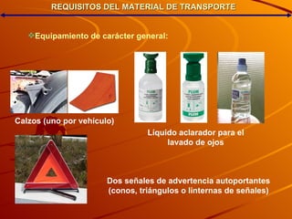 REQUISITOS DEL MATERIAL DE TRANSPORTE Equipamiento  de  carácter  general: Calzos (uno por vehículo)‏ Líquido aclarador para el lavado de ojos Dos señales de advertencia autoportantes (conos, triángulos o linternas de señales) 