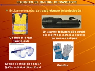REQUISITOS DEL MATERIAL DE TRANSPORTE Equipamiento general para   cada miembro de la tripulación : Un chaleco o ropa fluorescente Un aparato de iluminación portátil sin superficies metálicas capaces de producir chispas Equipo de protección ocular (gafas, mascara facial, etc...)‏ Guantes 