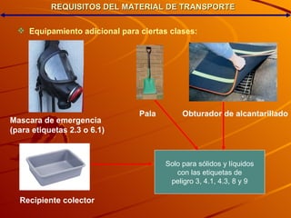 REQUISITOS DEL MATERIAL DE TRANSPORTE Equipamiento adicional para ciertas clases: Mascara de emergencia (para etiquetas 2.3 o 6.1)‏ Pala Obturador de alcantarillado Recipiente colector Solo para sólidos y líquidos con las etiquetas de peligro 3, 4.1, 4.3, 8 y 9 