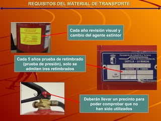 REQUISITOS DEL MATERIAL DE TRANSPORTE Cada año revisión visual y  cambio del agente extintor Cada 5 años prueba de retimbrado (prueba de presión), solo se admiten tres retimbrados Deberán llevar un precinto para poder comprobar que no han sido utilizados 
