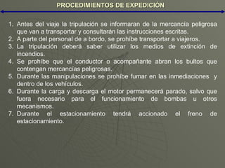 PROCEDIMIENTOS DE EXPEDICIÓN Antes del viaje la tripulación se informaran de la mercancía peligrosa que van a transportar y consultarán las instrucciones escritas. A parte del personal de a bordo, se prohíbe transportar a viajeros. La tripulación deberá saber utilizar los medios de extinción de incendios. Se prohíbe que el conductor o acompañante abran los bultos que contengan mercancías peligrosas. Durante las manipulaciones se prohíbe fumar en las inmediaciones  y dentro de los vehículos. Durante la carga y descarga el motor permanecerá parado, salvo que fuera necesario para el funcionamiento de bombas u otros mecanismos. Durante el estacionamiento tendrá accionado el freno de estacionamiento. 