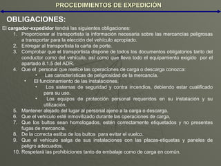 PROCEDIMIENTOS DE EXPEDICIÓN OBLIGACIONES: El  cargador-expedidor  tendrá las siguientes obligaciones: Proporcionar al transportista la información necesaria sobre las mercancías peligrosas a transportar para la elección del vehículo apropiado. Entregar al transportista la carta de porte. Comprobar que el transportista dispone de todos los documentos obligatorios tanto del conductor como del vehículo, así como que lleva todo el equipamiento exigido  por el apartado 8.1.5 del ADR. Que el  personal que realice las operaciones de carga o descarga conozca: Las características de peligrosidad de la mercancía. El funcionamiento de las instalaciones. Los sistemas de seguridad y contra incendios, debiendo estar cualificado para su uso. Los equipos de protección personal requeridos en su instalación y su utilización. Mantener alejado del lugar al personal ajeno a la carga o descarga. Que el vehículo esté inmovilizado durante las operaciones de carga. Que los bultos sean homologados, estén correctamente etiquetados y no presentes fugas de mercancía. De la correcta estiba de los bultos  para evitar el vuelco. Que el vehículo salga de sus instalaciones con las placas-etiquetas y paneles de peligro adecuados. Respetará las prohibiciones tanto de embalaje como de carga en común. 