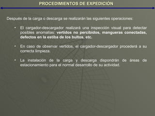 PROCEDIMIENTOS DE EXPEDICIÓN Después de la carga o descarga se realizarán las siguientes operaciones: El cargador-descargador realizará una inspección visual para detectar posibles anomalías:  vertidos no percibidos, mangueras conectadas, defectos en la estiba de los bultos, etc.   En caso de observar vertidos, el cargador-descargador procederá a su correcta limpieza. La instalación de la carga y descarga dispondrán de áreas de estacionamiento para el normal desarrollo de su actividad. 