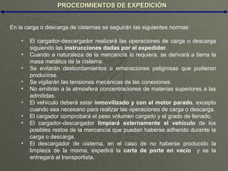 PROCEDIMIENTOS DE EXPEDICIÓN En la carga o descarga de cisternas se seguirán las siguientes normas: El cargador-descargador realizará las operaciones de carga o descarga siguiendo las  instrucciones dadas por el expedidor . Cuando a naturaleza de la mercancía lo requiera, se derivará a tierra la masa metálica de la cisterna. Se evitarán desbordamientos o emanaciones peligrosas que pudieran producirse. Se vigilarán las tensiones mecánicas de las conexiones. No emitirán a la atmosfera concentraciones de materias superiores a las admitidas. El vehículo deberá estar  inmovilizado y con el motor parado , excepto cuando sea necesario para realizar las operaciones de carga o descarga. El cargador comprobará el peso volumen cargado y el grado de llenado. El cargador-descargador  limpiará externamente el vehículo  de los posibles restos de la mercancía que puedan haberse adherido durante la carga o descarga. El descargador de cisterna, en el caso de no haberse producido la limpieza de la misma, expedirá la  carta de porte en vacío   y se la entregará al transportista. 