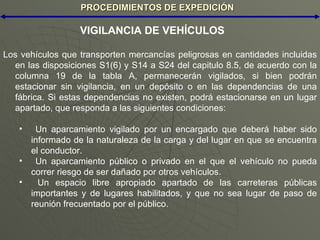 PROCEDIMIENTOS DE EXPEDICIÓN Los vehículos que transporten mercancías peligrosas en cantidades incluidas en las disposiciones S1(6) y S14 a S24 del capitulo 8.5, de acuerdo con la columna 19 de la tabla A, permanecerán vigilados, si bien podrán estacionar sin vigilancia, en un depósito o en las dependencias de una fábrica. Si estas dependencias no existen, podrá estacionarse en un lugar apartado, que responda a las siguientes condiciones: Un aparcamiento vigilado por un encargado que deberá haber sido informado de la naturaleza de la carga y del lugar en que se encuentra el conductor. Un aparcamiento público o privado en el que el vehículo no pueda correr riesgo de ser dañado por otros vehículos. Un espacio libre apropiado apartado de las carreteras públicas importantes y de lugares habilitados, y que no sea lugar de paso de reunión frecuentado por el público. VIGILANCIA DE VEHÍCULOS 