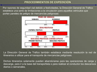 PROCEDIMIENTOS DE EXPEDICIÓN La Dirección General de Tráfico también establece mediante resolución la red de itinerarios a utilizar para el transporte de mercancías peligrosas. Dichos itinerarios solamente pueden abandonarse para las operaciones de carga y descarga, para ir a la base del transportista o para realizar el conductor los descansos diarios o semanales. Por razones de seguridad vial debido a festividades, la Dirección General de Tráfico establece una serie de limitaciones a la circulación para aquellos vehículos que porten paneles de peligro de mercancías peligrosas: 