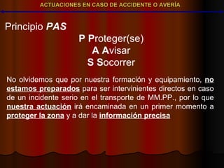 ACTUACIONES EN CASO DE ACCIDENTE O AVERÍA Principio  PAS P   P roteger(se) A   A visar S   S ocorrer No olvidemos que por nuestra formación y equipamiento,  no estamos preparados  para ser intervinientes directos en caso de un incidente serio en el transporte de MM.PP., por lo que  nuestra actuación  irá encaminada en un primer momento a  proteger la zona  y a dar la  información precisa 