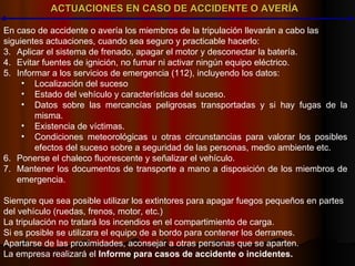 ACTUACIONES EN CASO DE ACCIDENTE O AVERÍA En caso de accidente o avería los miembros de la tripulación llevarán a cabo las  siguientes actuaciones, cuando sea seguro y practicable hacerlo: Aplicar el sistema de frenado, apagar el motor y desconectar la batería. Evitar fuentes de ignición, no fumar ni activar ningún equipo eléctrico. Informar a los servicios de emergencia (112), incluyendo los datos: Localización del suceso Estado del vehículo y características del suceso. Datos sobre las mercancías peligrosas transportadas y si hay fugas de la misma. Existencia de víctimas. Condiciones meteorológicas u otras circunstancias para valorar los posibles efectos del suceso sobre a seguridad de las personas, medio ambiente etc. Ponerse el chaleco fluorescente y señalizar el vehículo. Mantener los documentos de transporte a mano a disposición de los miembros de emergencia. Siempre que sea posible utilizar los extintores para apagar fuegos pequeños en partes del vehículo (ruedas, frenos, motor, etc.) La tripulación no tratará los incendios en el compartimiento de carga. Si es posible se utilizara el equipo de a bordo para contener los derrames. Apartarse de las proximidades, aconsejar a otras personas que se aparten. La empresa realizará el  Informe para casos de accidente o incidentes. 