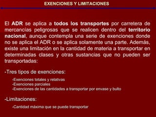 EXENCIONES Y LIMITACIONES El  ADR  se aplica a  todos los transportes  por carretera de mercancías peligrosas que se realicen dentro del  territorio nacional , aunque contempla una serie de exenciones donde no se aplica el ADR o se aplica solamente una parte. Además, existe una limitación en la cantidad de materia a transportar en determinadas clases y otras sustancias que no pueden ser transportadas: -Tres tipos de exenciones: -Exenciones totales y relativas -Exenciones parciales -Exenciones de las cantidades a transportar por envase y bulto -Limitaciones: -Cantidad máxima que se puede transportar 