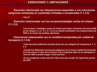 EXENCIONES Y LIMITACIONES -Exención relacionada con disposiciones especiales o con mercancías  peligrosas embaladas en cantidades limitadas o exceptuadas (1.1.3.4)‏ -LQ y E -Exención relacionadas con los envases/embalajes vacíos sin limpiar (1.1.3.5)‏ -Los envases / embalajes vacíos sin limpiar que hayan contenido mercancía ADR  de las clases 2, 3, 4.1, 5.1, 6.1, 8 o 9 no estarán sometidos a las disposiciones del  ADR si se toman las medidas oportunas -Exenciones relacionadas con la cantidad transportada por unidad de transporte (1.1.3.6)‏ -Toda mercancía ADR esta incluida dentro de una categoría de transporte 0, 1, 2,  3, 4 -Cuando hay diferentes mercancías peligrosas en la misma unidad de transporte,  se ha de sumar el valor de la columna 3 de la siguiente tabla. Si no sobrepasa el  valor de 1000 se podrá acoger a esta exención -Si nos acogemos a esta exención habrá solo que cumplir los siguientes puntos  del ADR: 