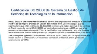 Certificación ISO 20000 del Sistema de Gestión de
Servicios de Tecnologías de la Información
SO/IEC 20000 es una norma internacional que permite a las organizaciones demostrar la aplicación
efectiva de las mejores prácticas en Gestión de Servicios de TI. La norma asegura que las
organizaciones que están certificadas ISO/IEC 20000 persiguen una mejora continua de los servicios
de TI entregados. La norma ISO/IEC 20000 fue publicada por primera vez en 2005, en base a los
procesos de las mejores prácticas de ITIL®. Se ha difundido muy rápidamente y ahora ha llegado a
ser un elemento de diferenciación y de ventaja competitiva para los proveedores de servicios de TI.
APM Group posee y gestiona un esquema de calificación ISO/IEC 20000 para las organizaciones que
deseen obtener la certificación y un esquema de calificación profesional, ambos gestionados
anteriormente por itSMF.
 
