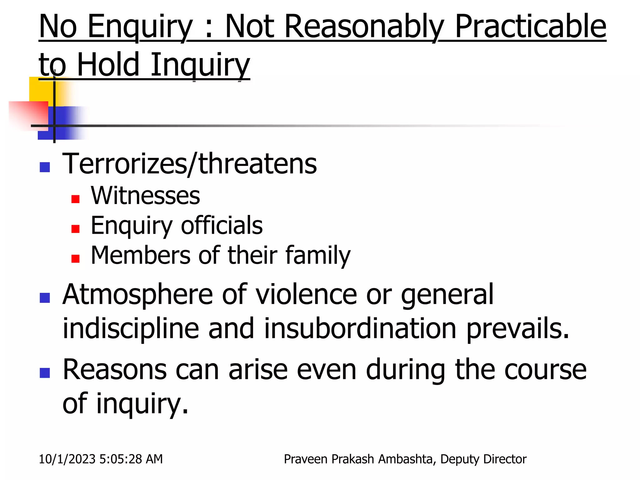 No Enquiry : Not Reasonably Practicable
to Hold Inquiry
 Terrorizes/threatens
 Witnesses
 Enquiry officials
 Members of their family
 Atmosphere of violence or general
indiscipline and insubordination prevails.
 Reasons can arise even during the course
of inquiry.
10/1/2023 5:05:28 AM Praveen Prakash Ambashta, Deputy Director
 