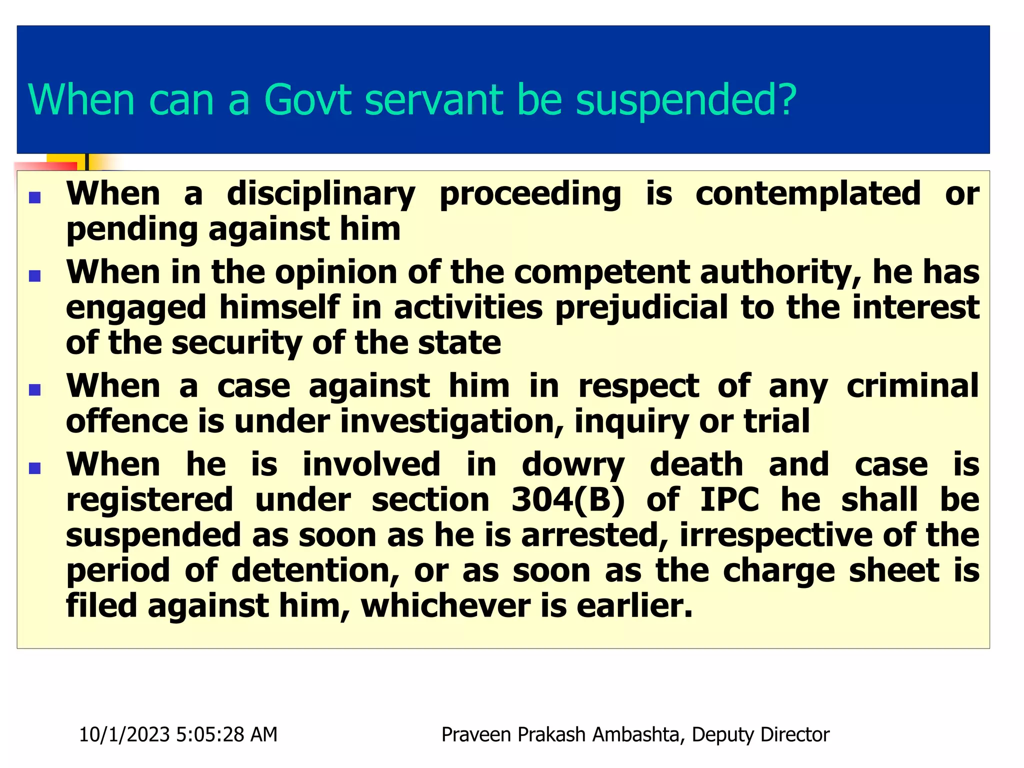 When can a Govt servant be suspended?
 When a disciplinary proceeding is contemplated or
pending against him
 When in the opinion of the competent authority, he has
engaged himself in activities prejudicial to the interest
of the security of the state
 When a case against him in respect of any criminal
offence is under investigation, inquiry or trial
 When he is involved in dowry death and case is
registered under section 304(B) of IPC he shall be
suspended as soon as he is arrested, irrespective of the
period of detention, or as soon as the charge sheet is
filed against him, whichever is earlier.
10/1/2023 5:05:28 AM Praveen Prakash Ambashta, Deputy Director
 