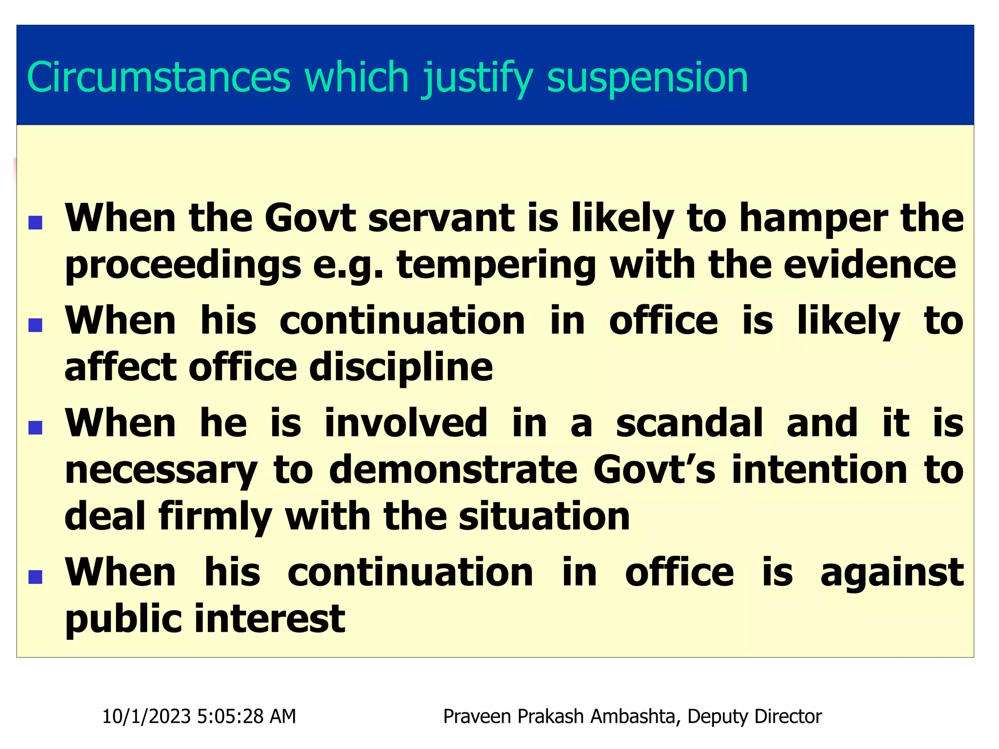 Circumstances which justify suspension
 When the Govt servant is likely to hamper the
proceedings e.g. tempering with the evidence
 When his continuation in office is likely to
affect office discipline
 When he is involved in a scandal and it is
necessary to demonstrate Govt’s intention to
deal firmly with the situation
 When his continuation in office is against
public interest
10/1/2023 5:05:28 AM Praveen Prakash Ambashta, Deputy Director
 