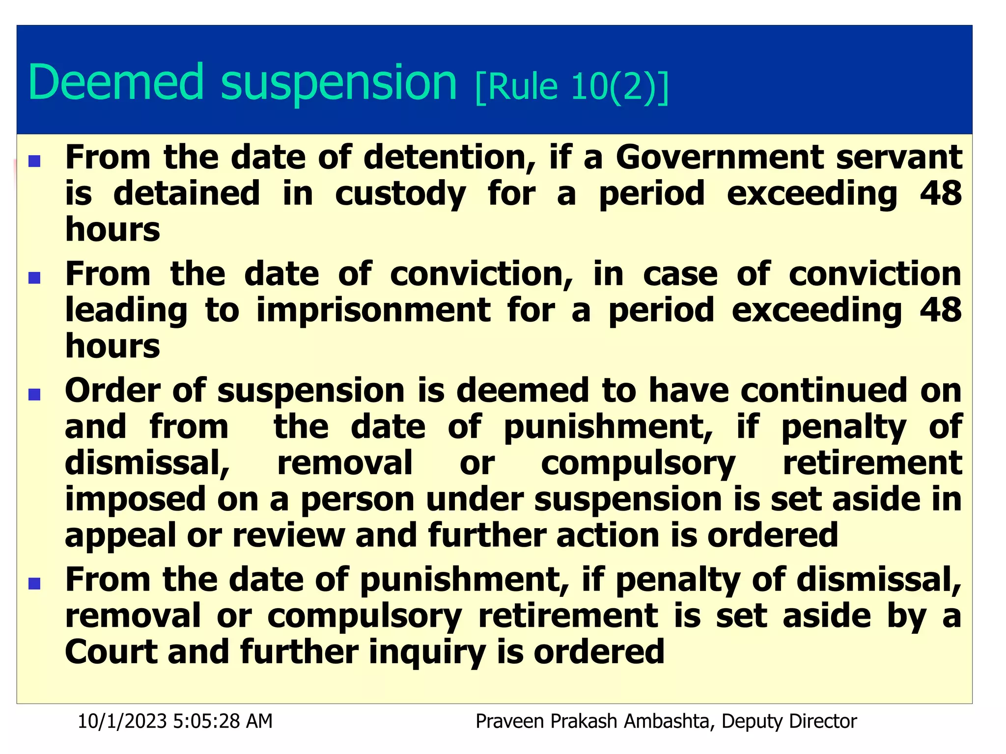 Deemed suspension [Rule 10(2)]
 From the date of detention, if a Government servant
is detained in custody for a period exceeding 48
hours
 From the date of conviction, in case of conviction
leading to imprisonment for a period exceeding 48
hours
 Order of suspension is deemed to have continued on
and from the date of punishment, if penalty of
dismissal, removal or compulsory retirement
imposed on a person under suspension is set aside in
appeal or review and further action is ordered
 From the date of punishment, if penalty of dismissal,
removal or compulsory retirement is set aside by a
Court and further inquiry is ordered
10/1/2023 5:05:28 AM Praveen Prakash Ambashta, Deputy Director
 