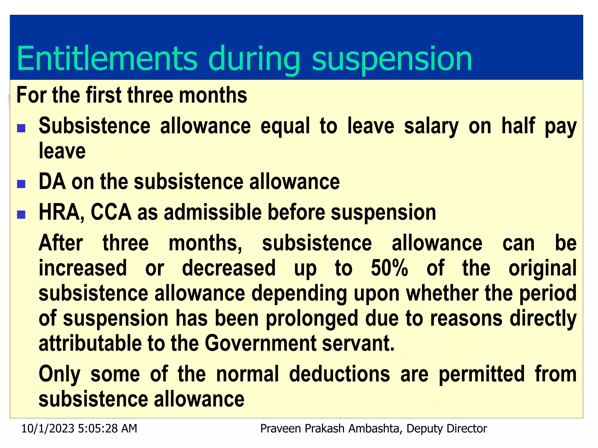 Entitlements during suspension
For the first three months
 Subsistence allowance equal to leave salary on half pay
leave
 DA on the subsistence allowance
 HRA, CCA as admissible before suspension
After three months, subsistence allowance can be
increased or decreased up to 50% of the original
subsistence allowance depending upon whether the period
of suspension has been prolonged due to reasons directly
attributable to the Government servant.
Only some of the normal deductions are permitted from
subsistence allowance
10/1/2023 5:05:28 AM Praveen Prakash Ambashta, Deputy Director
 