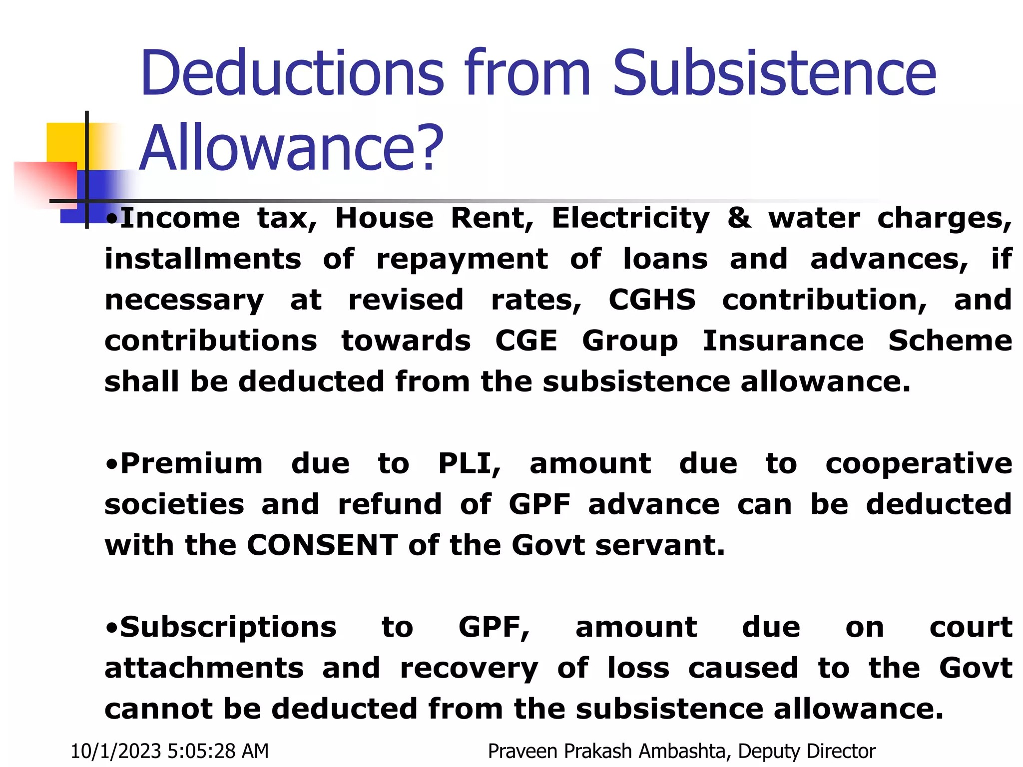 Deductions from Subsistence
Allowance?
•Income tax, House Rent, Electricity & water charges,
installments of repayment of loans and advances, if
necessary at revised rates, CGHS contribution, and
contributions towards CGE Group Insurance Scheme
shall be deducted from the subsistence allowance.
•Premium due to PLI, amount due to cooperative
societies and refund of GPF advance can be deducted
with the CONSENT of the Govt servant.
•Subscriptions to GPF, amount due on court
attachments and recovery of loss caused to the Govt
cannot be deducted from the subsistence allowance.
10/1/2023 5:05:28 AM Praveen Prakash Ambashta, Deputy Director
 