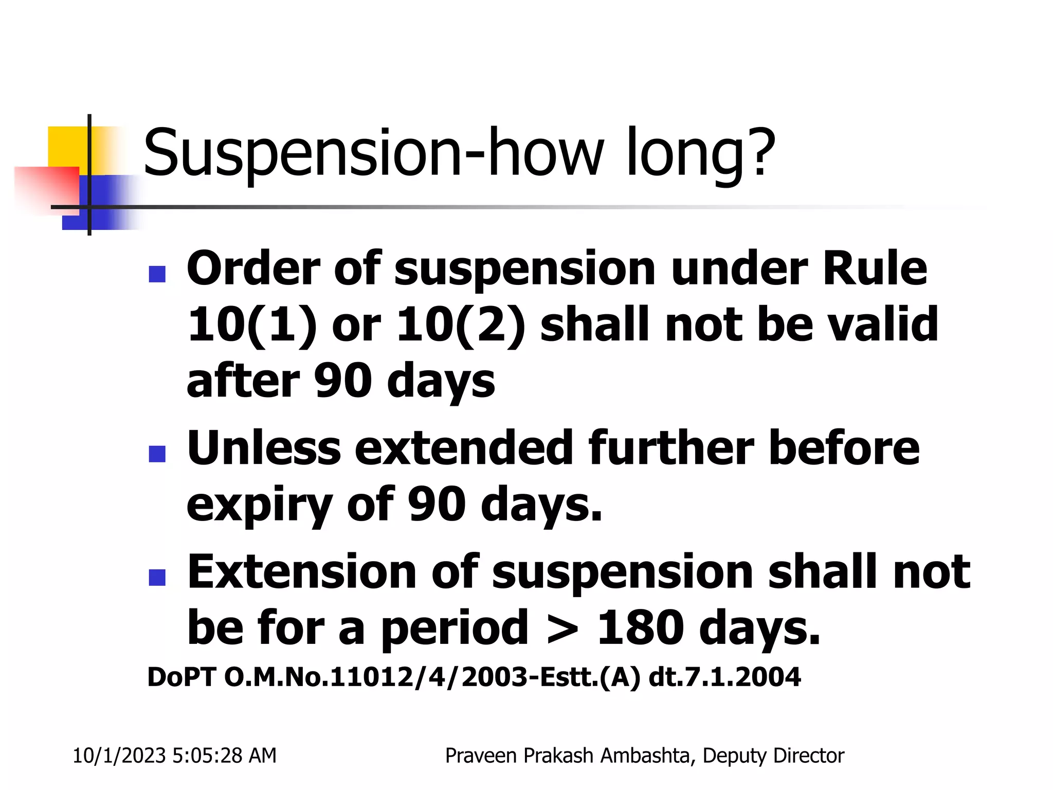 Suspension-how long?
 Order of suspension under Rule
10(1) or 10(2) shall not be valid
after 90 days
 Unless extended further before
expiry of 90 days.
 Extension of suspension shall not
be for a period > 180 days.
DoPT O.M.No.11012/4/2003-Estt.(A) dt.7.1.2004
10/1/2023 5:05:28 AM Praveen Prakash Ambashta, Deputy Director
 