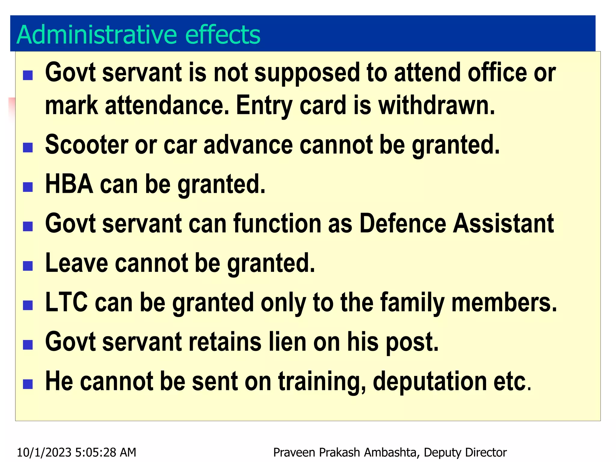 Administrative effects
 Govt servant is not supposed to attend office or
mark attendance. Entry card is withdrawn.
 Scooter or car advance cannot be granted.
 HBA can be granted.
 Govt servant can function as Defence Assistant
 Leave cannot be granted.
 LTC can be granted only to the family members.
 Govt servant retains lien on his post.
 He cannot be sent on training, deputation etc.
10/1/2023 5:05:28 AM Praveen Prakash Ambashta, Deputy Director
 