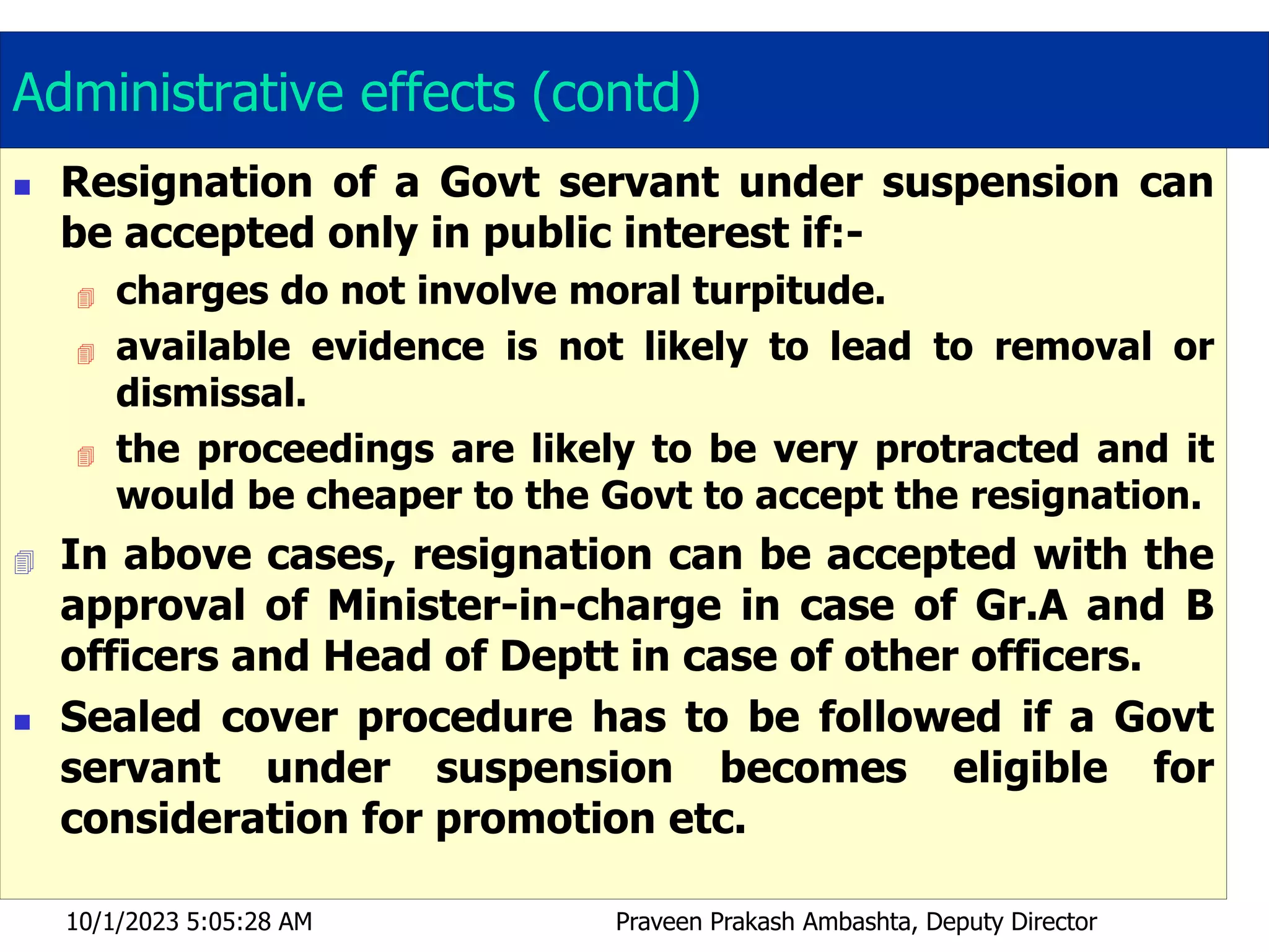 Administrative effects (contd)
 Resignation of a Govt servant under suspension can
be accepted only in public interest if:-
 charges do not involve moral turpitude.
 available evidence is not likely to lead to removal or
dismissal.
 the proceedings are likely to be very protracted and it
would be cheaper to the Govt to accept the resignation.
 In above cases, resignation can be accepted with the
approval of Minister-in-charge in case of Gr.A and B
officers and Head of Deptt in case of other officers.
 Sealed cover procedure has to be followed if a Govt
servant under suspension becomes eligible for
consideration for promotion etc.
10/1/2023 5:05:28 AM Praveen Prakash Ambashta, Deputy Director
 