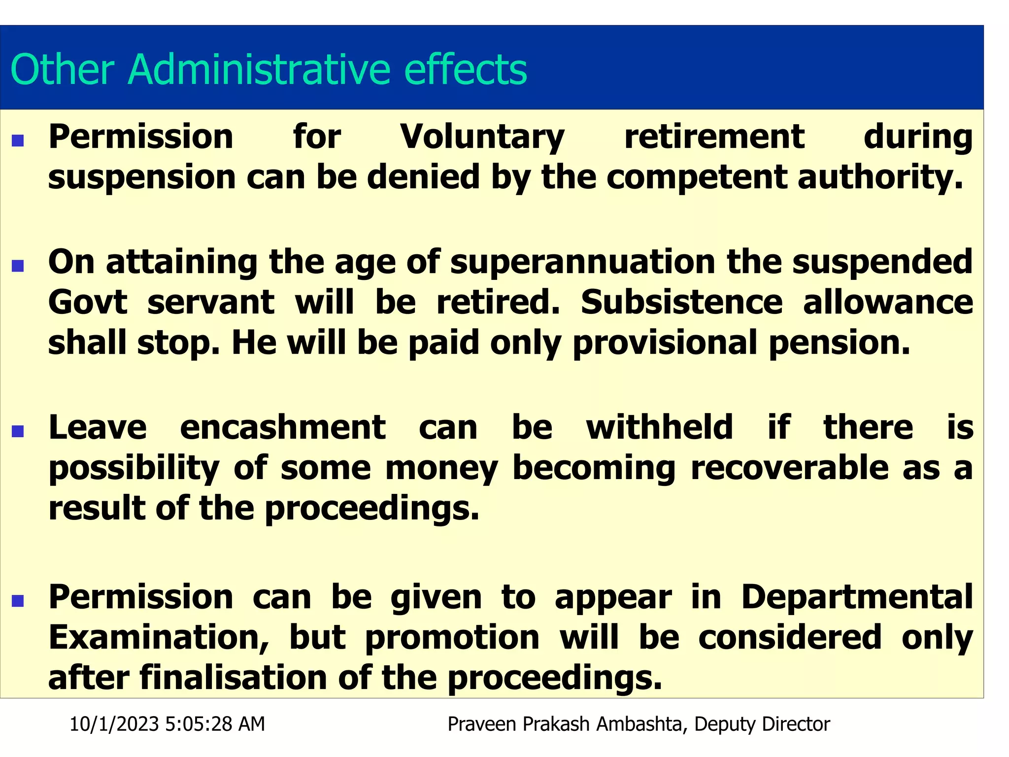 Other Administrative effects
 Permission for Voluntary retirement during
suspension can be denied by the competent authority.
 On attaining the age of superannuation the suspended
Govt servant will be retired. Subsistence allowance
shall stop. He will be paid only provisional pension.
 Leave encashment can be withheld if there is
possibility of some money becoming recoverable as a
result of the proceedings.
 Permission can be given to appear in Departmental
Examination, but promotion will be considered only
after finalisation of the proceedings.
10/1/2023 5:05:28 AM Praveen Prakash Ambashta, Deputy Director
 
