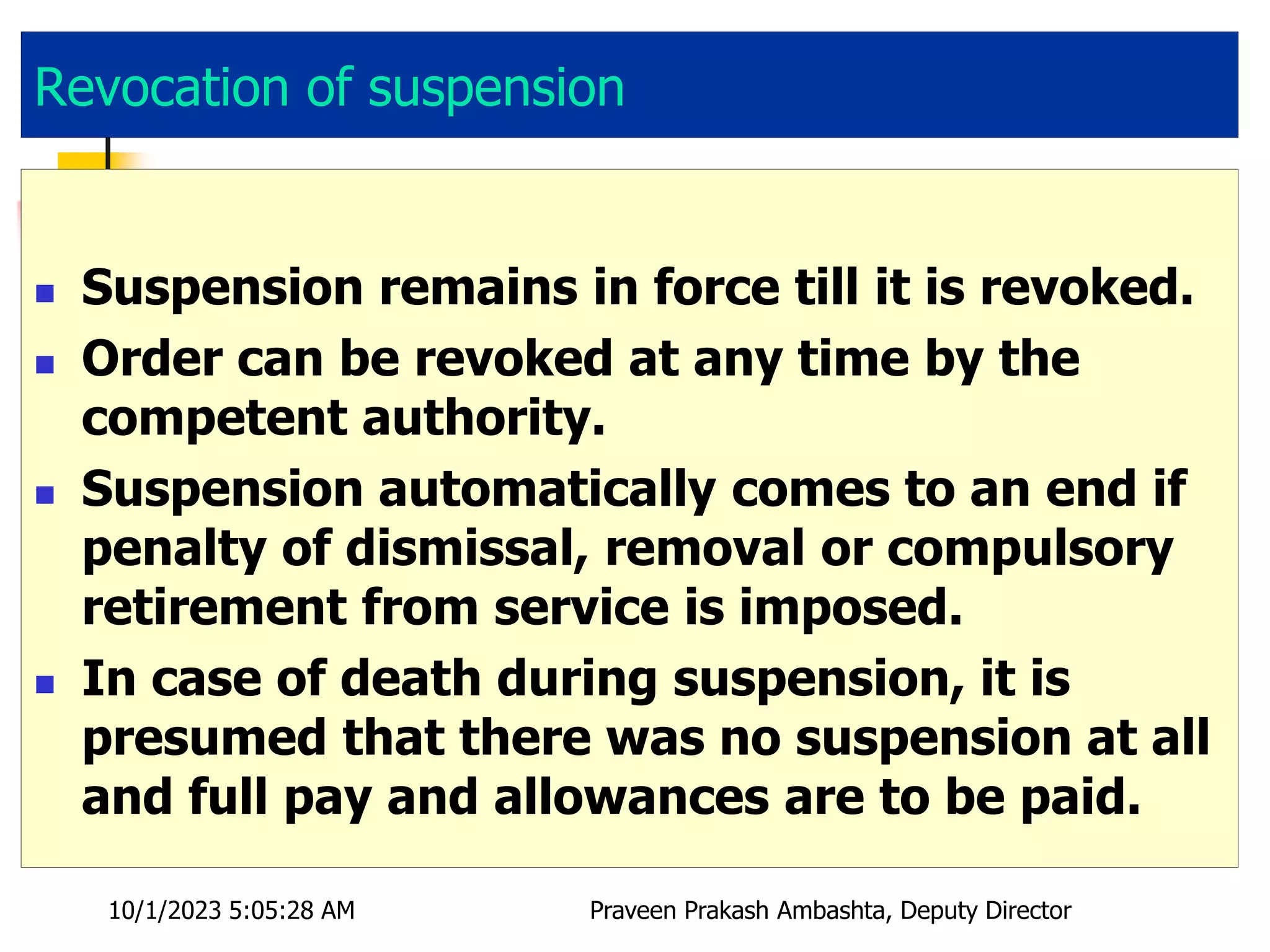 Revocation of suspension
 Suspension remains in force till it is revoked.
 Order can be revoked at any time by the
competent authority.
 Suspension automatically comes to an end if
penalty of dismissal, removal or compulsory
retirement from service is imposed.
 In case of death during suspension, it is
presumed that there was no suspension at all
and full pay and allowances are to be paid.
10/1/2023 5:05:28 AM Praveen Prakash Ambashta, Deputy Director
 