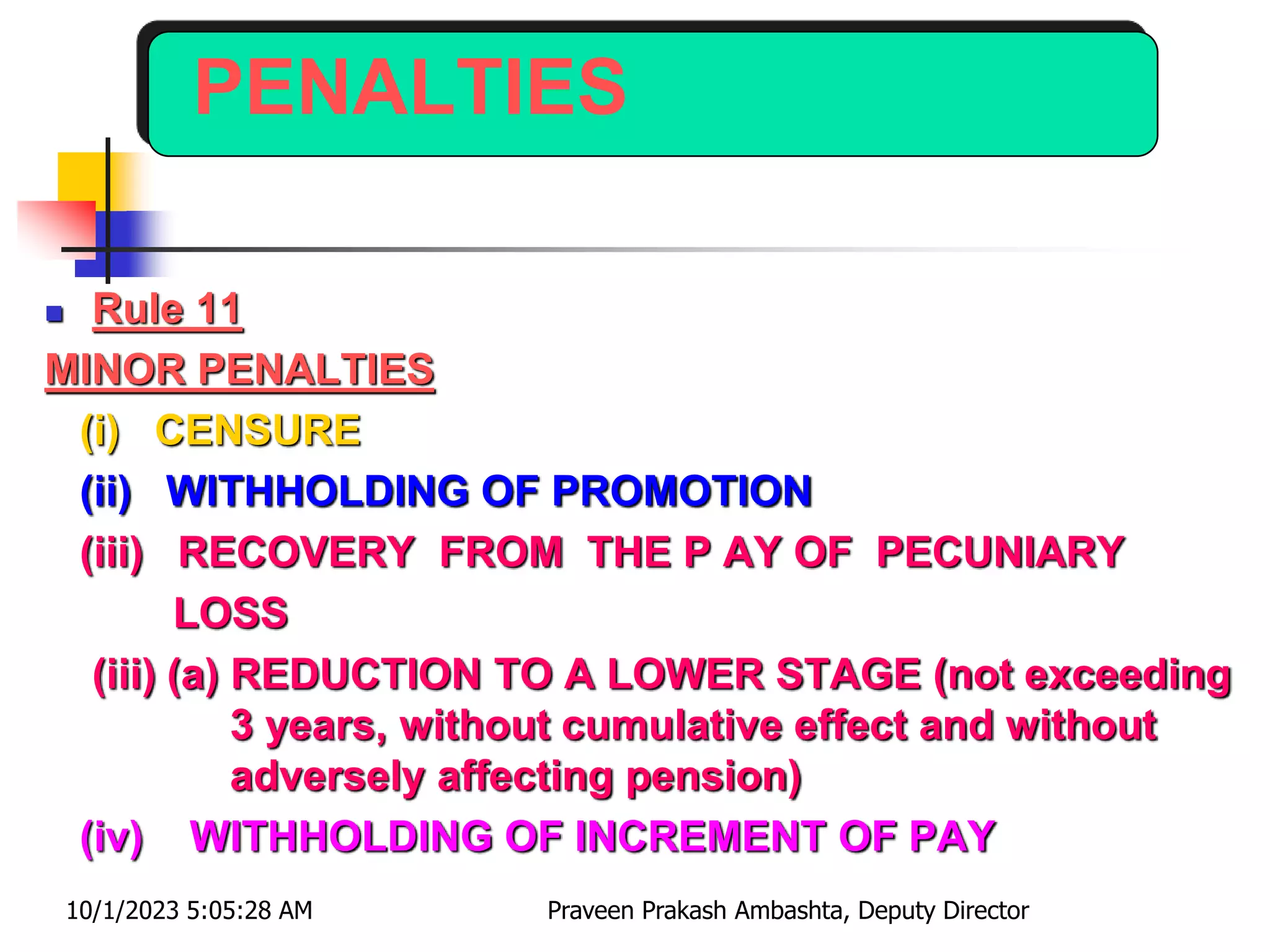PENALTIES
 Rule 11
MINOR PENALTIES
(i) CENSURE
(ii) WITHHOLDING OF PROMOTION
(iii) RECOVERY FROM THE P AY OF PECUNIARY
LOSS
(iii) (a) REDUCTION TO A LOWER STAGE (not exceeding
3 years, without cumulative effect and without
adversely affecting pension)
(iv) WITHHOLDING OF INCREMENT OF PAY
10/1/2023 5:05:28 AM Praveen Prakash Ambashta, Deputy Director
 