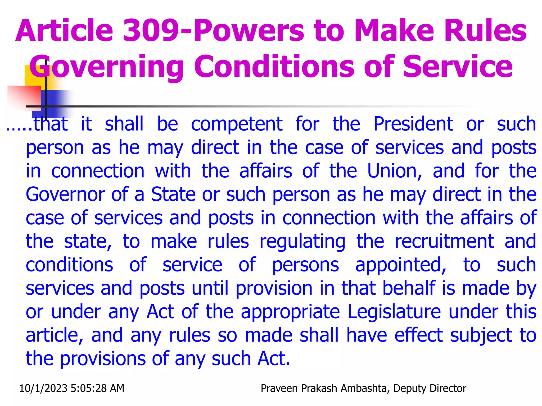 …..that it shall be competent for the President or such
person as he may direct in the case of services and posts
in connection with the affairs of the Union, and for the
Governor of a State or such person as he may direct in the
case of services and posts in connection with the affairs of
the state, to make rules regulating the recruitment and
conditions of service of persons appointed, to such
services and posts until provision in that behalf is made by
or under any Act of the appropriate Legislature under this
article, and any rules so made shall have effect subject to
the provisions of any such Act.
Article 309-Powers to Make Rules
Governing Conditions of Service
10/1/2023 5:05:28 AM Praveen Prakash Ambashta, Deputy Director
 