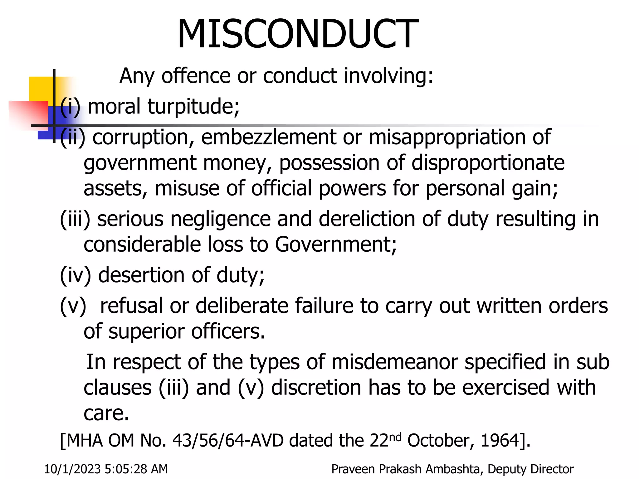 MISCONDUCT
Any offence or conduct involving:
(i) moral turpitude;
(ii) corruption, embezzlement or misappropriation of
government money, possession of disproportionate
assets, misuse of official powers for personal gain;
(iii) serious negligence and dereliction of duty resulting in
considerable loss to Government;
(iv) desertion of duty;
(v) refusal or deliberate failure to carry out written orders
of superior officers.
In respect of the types of misdemeanor specified in sub
clauses (iii) and (v) discretion has to be exercised with
care.
[MHA OM No. 43/56/64-AVD dated the 22nd October, 1964].
10/1/2023 5:05:28 AM Praveen Prakash Ambashta, Deputy Director
 