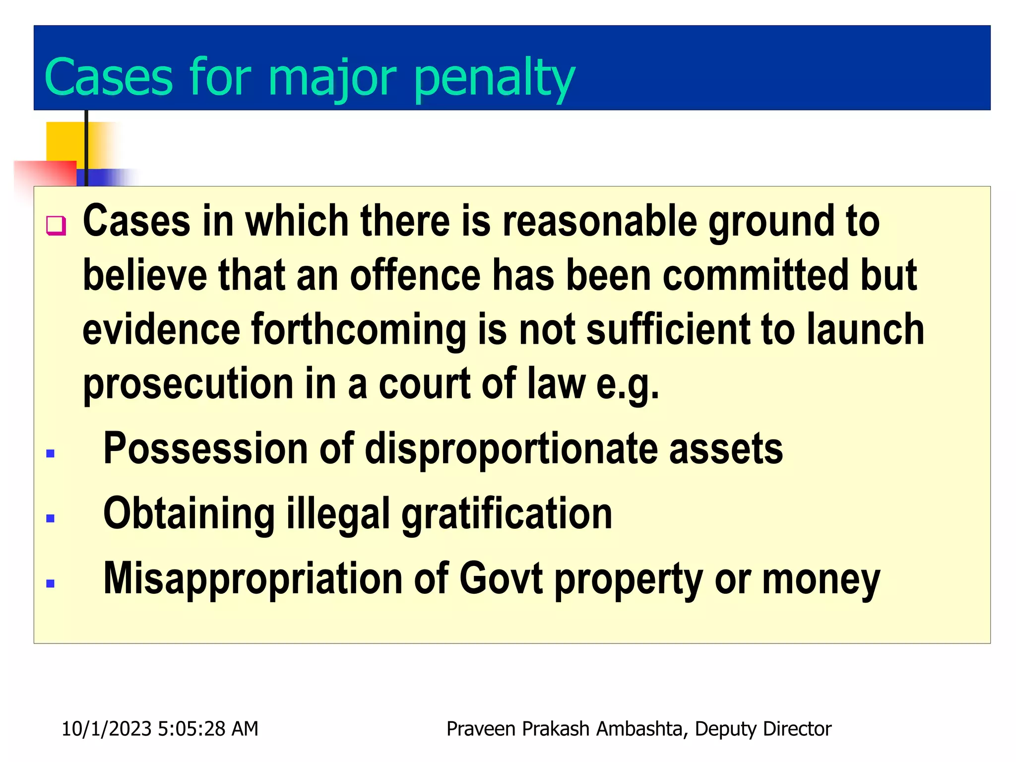 Cases for major penalty
 Cases in which there is reasonable ground to
believe that an offence has been committed but
evidence forthcoming is not sufficient to launch
prosecution in a court of law e.g.
 Possession of disproportionate assets
 Obtaining illegal gratification
 Misappropriation of Govt property or money
10/1/2023 5:05:28 AM Praveen Prakash Ambashta, Deputy Director
 