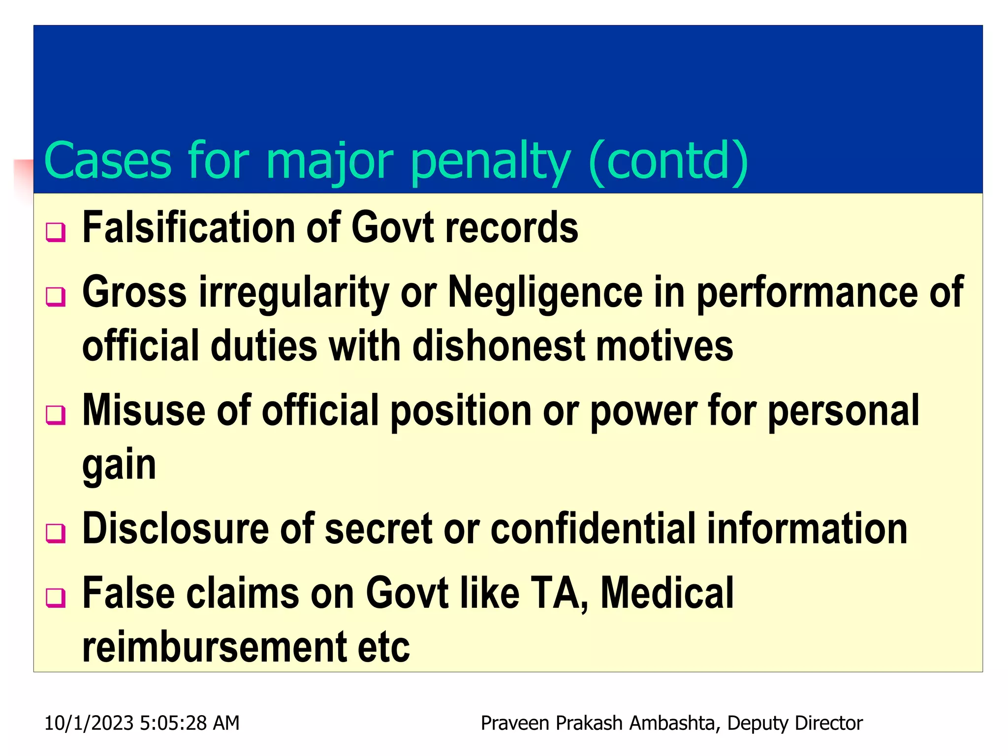 Cases for major penalty (contd)
 Falsification of Govt records
 Gross irregularity or Negligence in performance of
official duties with dishonest motives
 Misuse of official position or power for personal
gain
 Disclosure of secret or confidential information
 False claims on Govt like TA, Medical
reimbursement etc
10/1/2023 5:05:28 AM Praveen Prakash Ambashta, Deputy Director
 