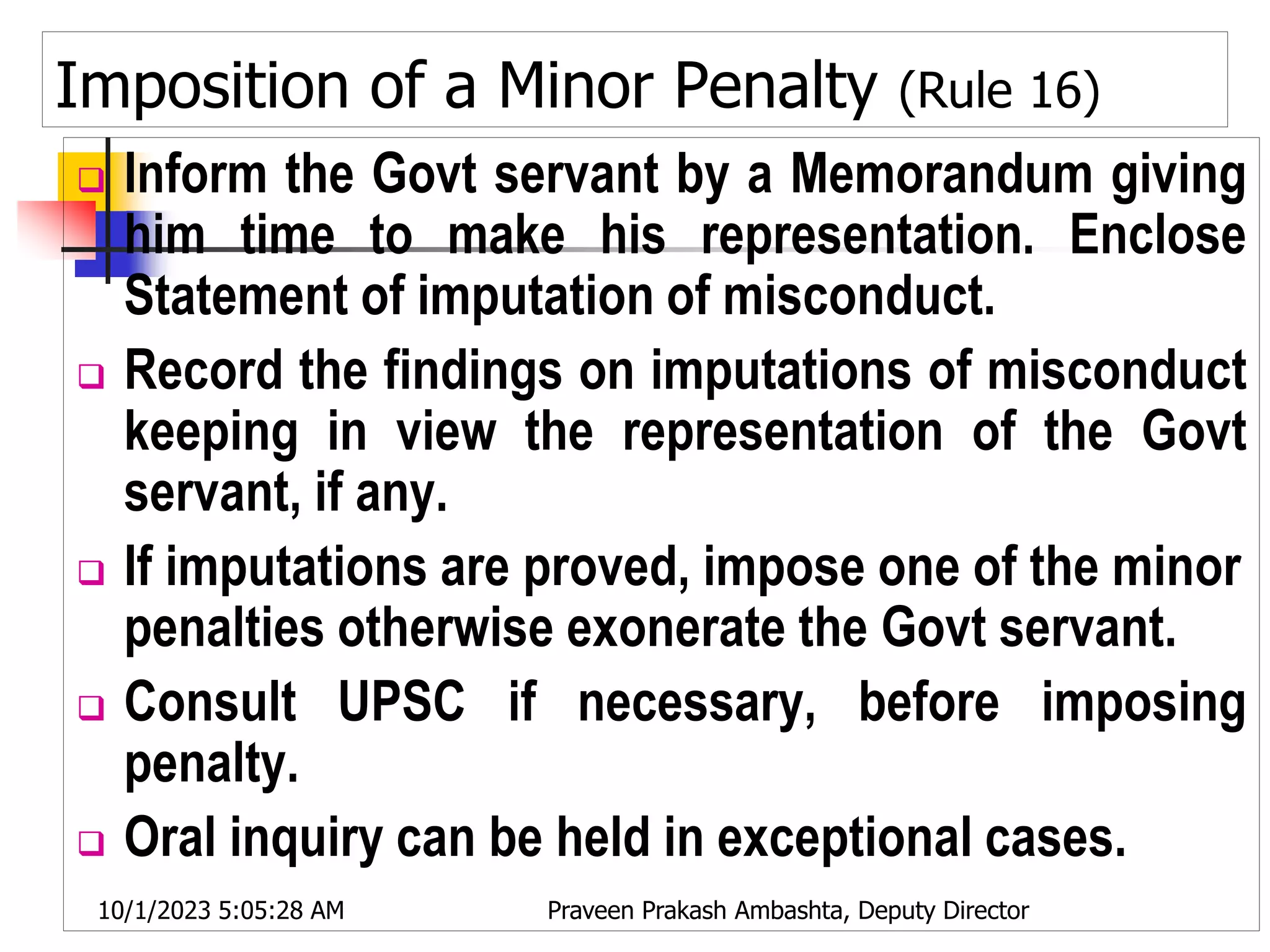 Imposition of a Minor Penalty (Rule 16)
 Inform the Govt servant by a Memorandum giving
him time to make his representation. Enclose
Statement of imputation of misconduct.
 Record the findings on imputations of misconduct
keeping in view the representation of the Govt
servant, if any.
 If imputations are proved, impose one of the minor
penalties otherwise exonerate the Govt servant.
 Consult UPSC if necessary, before imposing
penalty.
 Oral inquiry can be held in exceptional cases.
10/1/2023 5:05:28 AM Praveen Prakash Ambashta, Deputy Director
 
