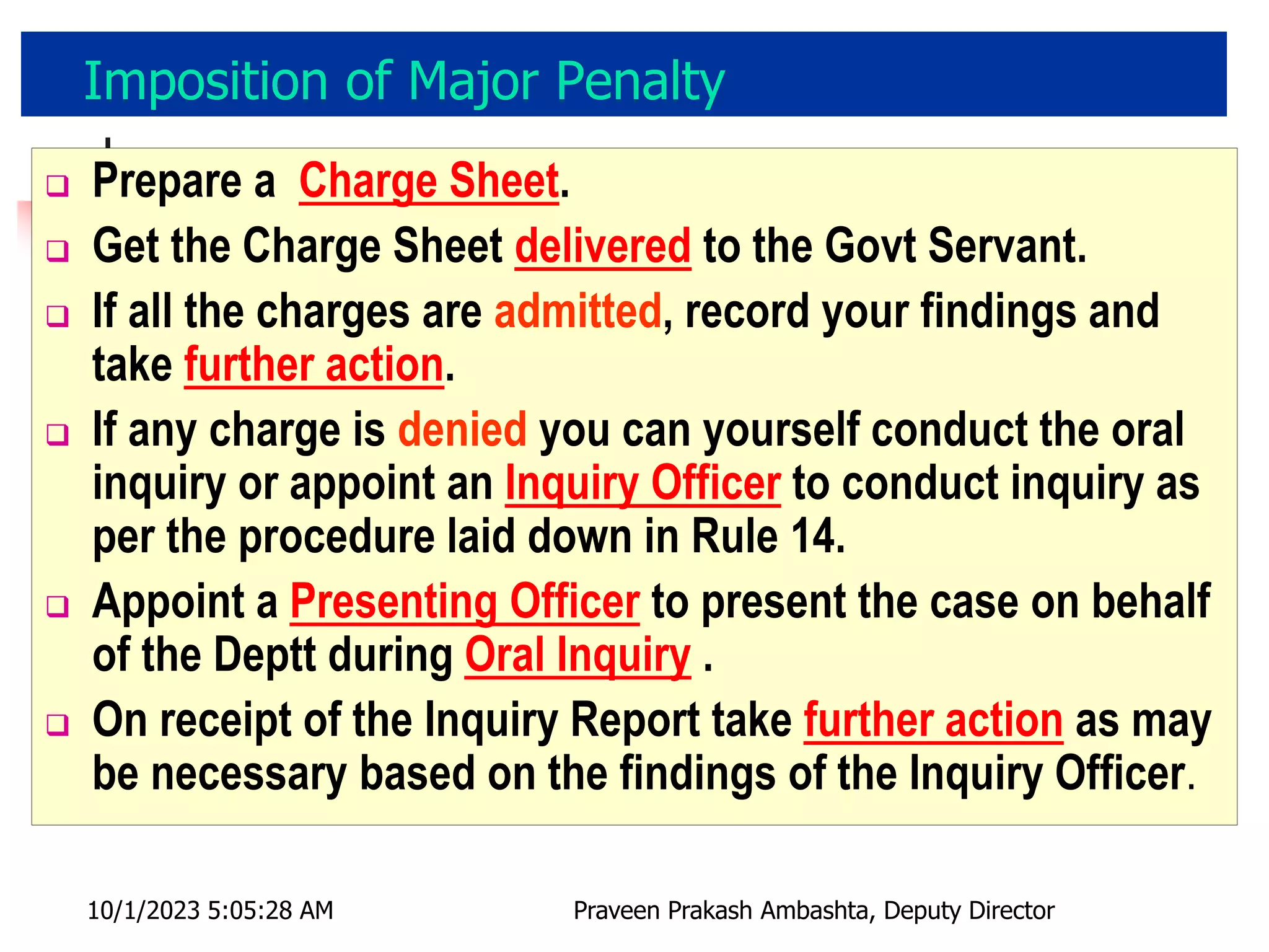 Imposition of Major Penalty
 Prepare a Charge Sheet.
 Get the Charge Sheet delivered to the Govt Servant.
 If all the charges are admitted, record your findings and
take further action.
 If any charge is denied you can yourself conduct the oral
inquiry or appoint an Inquiry Officer to conduct inquiry as
per the procedure laid down in Rule 14.
 Appoint a Presenting Officer to present the case on behalf
of the Deptt during Oral Inquiry .
 On receipt of the Inquiry Report take further action as may
be necessary based on the findings of the Inquiry Officer.
10/1/2023 5:05:28 AM Praveen Prakash Ambashta, Deputy Director
 